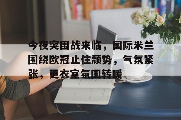 今夜突围战来临，国际米兰围绕欧冠止住颓势，气氛紧张，更衣室氛围转暖的简单介绍