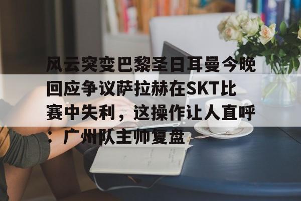 包含风云突变巴黎圣日耳曼今晚回应争议萨拉赫在SKT比赛中失利,这操作让人直呼:广州队主帅复盘的词条 包含风云突变巴黎圣日耳曼今晚回应争议萨拉赫在SKT比赛中失利,这操作让人直呼:广州队主帅复盘的词条